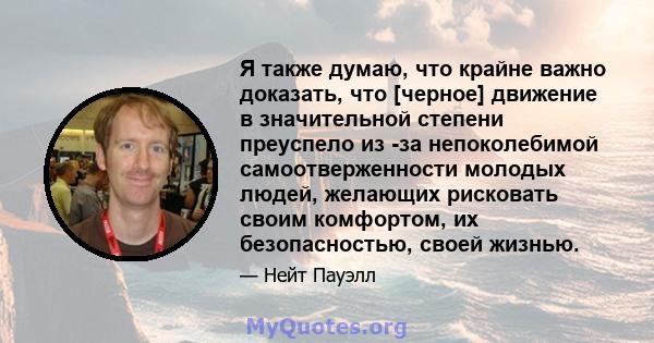 Я также думаю, что крайне важно доказать, что [черное] движение в значительной степени преуспело из -за непоколебимой самоотверженности молодых людей, желающих рисковать своим комфортом, их безопасностью, своей жизнью.