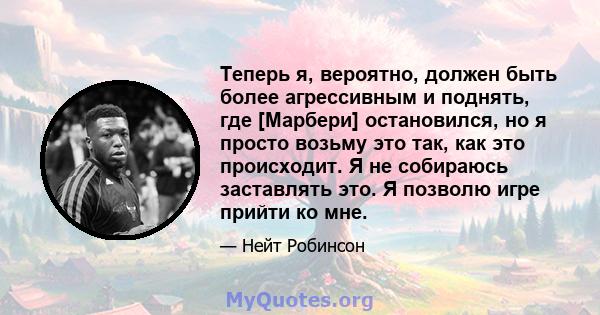 Теперь я, вероятно, должен быть более агрессивным и поднять, где [Марбери] остановился, но я просто возьму это так, как это происходит. Я не собираюсь заставлять это. Я позволю игре прийти ко мне.