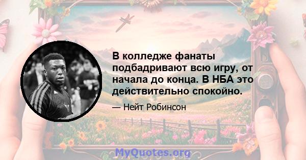 В колледже фанаты подбадривают всю игру, от начала до конца. В НБА это действительно спокойно.