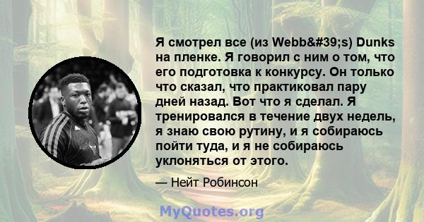 Я смотрел все (из Webb's) Dunks на пленке. Я говорил с ним о том, что его подготовка к конкурсу. Он только что сказал, что практиковал пару дней назад. Вот что я сделал. Я тренировался в течение двух недель, я знаю