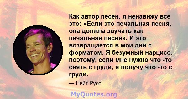 Как автор песен, я ненавижу все это: «Если это печальная песня, она должна звучать как печальная песня». И это возвращается в мои дни с форматом. Я безумный нарцисс, поэтому, если мне нужно что -то снять с груди, я