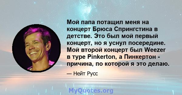 Мой папа потащил меня на концерт Брюса Спрингстина в детстве. Это был мой первый концерт, но я уснул посередине. Мой второй концерт был Weezer в туре Pinkerton, а Пинкертон - причина, по которой я это делаю.