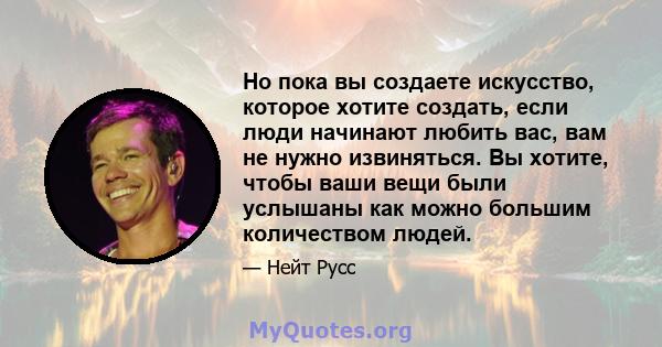 Но пока вы создаете искусство, которое хотите создать, если люди начинают любить вас, вам не нужно извиняться. Вы хотите, чтобы ваши вещи были услышаны как можно большим количеством людей.