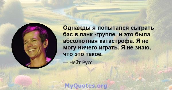 Однажды я попытался сыграть бас в панк -группе, и это была абсолютная катастрофа. Я не могу ничего играть. Я не знаю, что это такое.