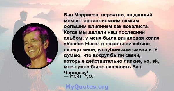 Ван Моррисон, вероятно, на данный момент является моим самым большим влиянием как вокалиста. Когда мы делали наш последний альбом, у меня была виниловая копия «Veedon Flees» в вокальной кабине передо мной, в глубинском