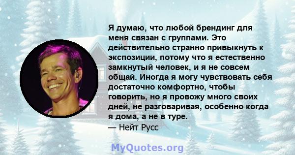 Я думаю, что любой брендинг для меня связан с группами. Это действительно странно привыкнуть к экспозиции, потому что я естественно замкнутый человек, и я не совсем общай. Иногда я могу чувствовать себя достаточно