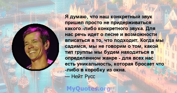 Я думаю, что наш конкретный звук пришел просто не придерживаться какого -либо конкретного звука. Для нас речь идет о песне и возможности вписаться в то, что подходит. Когда мы садимся, мы не говорим о том, какой тип