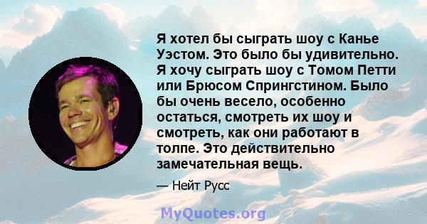 Я хотел бы сыграть шоу с Канье Уэстом. Это было бы удивительно. Я хочу сыграть шоу с Томом Петти или Брюсом Спрингстином. Было бы очень весело, особенно остаться, смотреть их шоу и смотреть, как они работают в толпе.