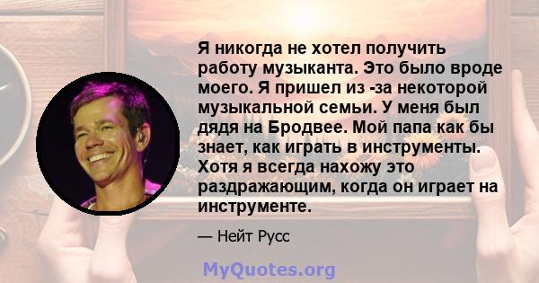 Я никогда не хотел получить работу музыканта. Это было вроде моего. Я пришел из -за некоторой музыкальной семьи. У меня был дядя на Бродвее. Мой папа как бы знает, как играть в инструменты. Хотя я всегда нахожу это