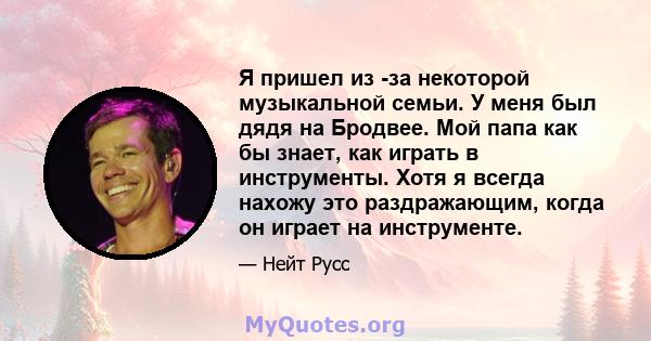 Я пришел из -за некоторой музыкальной семьи. У меня был дядя на Бродвее. Мой папа как бы знает, как играть в инструменты. Хотя я всегда нахожу это раздражающим, когда он играет на инструменте.