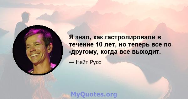 Я знал, как гастролировали в течение 10 лет, но теперь все по -другому, когда все выходит.