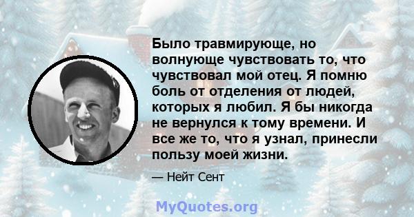 Было травмирующе, но волнующе чувствовать то, что чувствовал мой отец. Я помню боль от отделения от людей, которых я любил. Я бы никогда не вернулся к тому времени. И все же то, что я узнал, принесли пользу моей жизни.