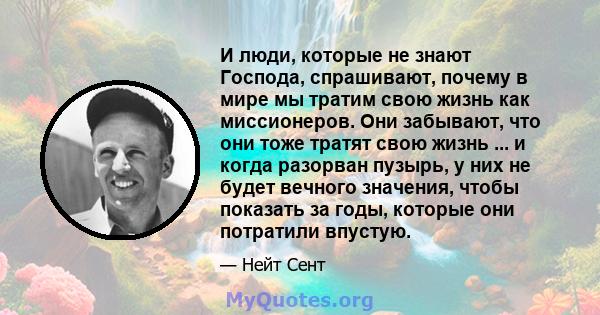 И люди, которые не знают Господа, спрашивают, почему в мире мы тратим свою жизнь как миссионеров. Они забывают, что они тоже тратят свою жизнь ... и когда разорван пузырь, у них не будет вечного значения, чтобы показать 