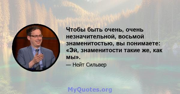 Чтобы быть очень, очень незначительной, восьмой знаменитостью, вы понимаете: «Эй, знаменитости такие же, как мы».