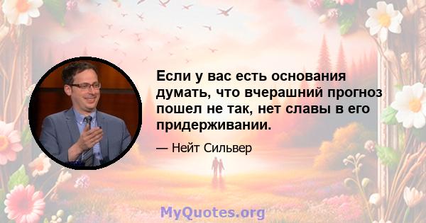 Если у вас есть основания думать, что вчерашний прогноз пошел не так, нет славы в его придерживании.