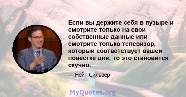 Если вы держите себя в пузыре и смотрите только на свои собственные данные или смотрите только телевизор, который соответствует вашей повестке дня, то это становится скучно.