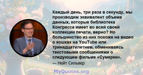 Каждый день, три раза в секунду, мы производим эквивалент объема данных, которые библиотека Конгресса имеет во всей своей коллекции печати, верно? Но большинство из них похоже на видео о кошках на YouTube или