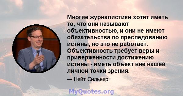 Многие журналистики хотят иметь то, что они называют объективностью, и они не имеют обязательства по преследованию истины, но это не работает. Объективность требует веры и приверженности достижению истины - иметь объект 