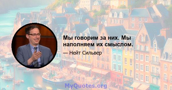 Мы говорим за них. Мы наполняем их смыслом.