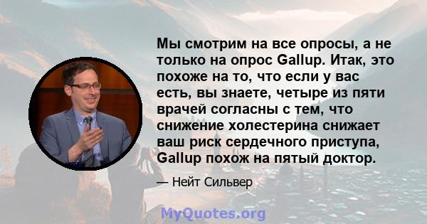 Мы смотрим на все опросы, а не только на опрос Gallup. Итак, это похоже на то, что если у вас есть, вы знаете, четыре из пяти врачей согласны с тем, что снижение холестерина снижает ваш риск сердечного приступа, Gallup