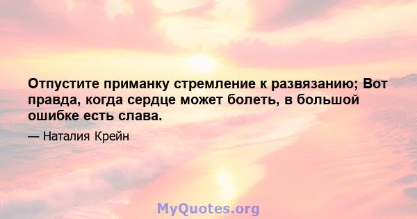 Отпустите приманку стремление к развязанию; Вот правда, когда сердце может болеть, в большой ошибке есть слава.