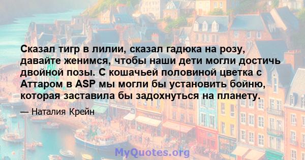 Сказал тигр в лилии, сказал гадюка на розу, давайте женимся, чтобы наши дети могли достичь двойной позы. С кошачьей половиной цветка с Аттаром в ASP мы могли бы установить бойню, которая заставила бы задохнуться на