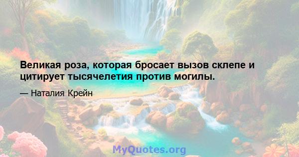 Великая роза, которая бросает вызов склепе и цитирует тысячелетия против могилы.