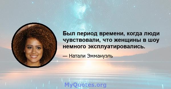 Был период времени, когда люди чувствовали, что женщины в шоу немного эксплуатировались.