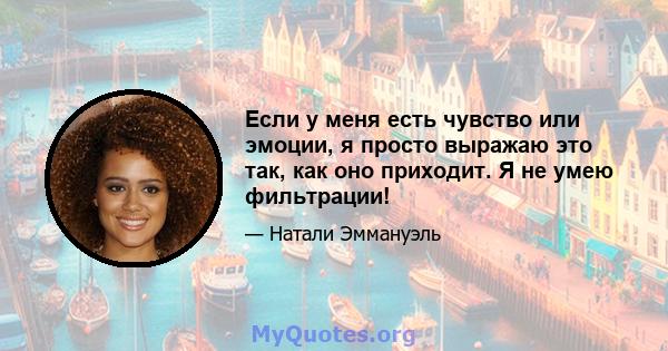 Если у меня есть чувство или эмоции, я просто выражаю это так, как оно приходит. Я не умею фильтрации!