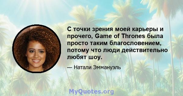 С точки зрения моей карьеры и прочего, Game of Thrones была просто таким благословением, потому что люди действительно любят шоу.