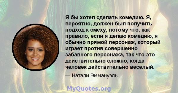 Я бы хотел сделать комедию. Я, вероятно, должен был получить подход к смеху, потому что, как правило, если я делаю комедию, я обычно прямой персонаж, который играет против совершенно забавного персонажа, так что это