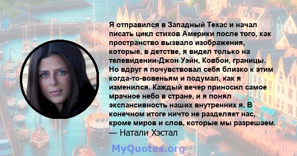 Я отправился в Западный Техас и начал писать цикл стихов Америки после того, как пространство вызвало изображения, которые, в детстве, я видел только на телевидении-Джон Уэйн, Ковбои, границы. Но вдруг я почувствовал