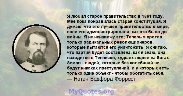 Я любил старое правительство в 1861 году. Мне пока понравилась старая конституция. Я думаю, что это лучшее правительство в мире, если его администрировали, как это было до войны. Я не ненавижу это; Теперь я против