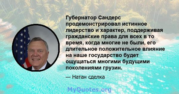 Губернатор Сандерс продемонстрировал истинное лидерство и характер, поддерживая гражданские права для всех в то время, когда многие не были, его длительное положительное влияние на наше государство будет ощущаться