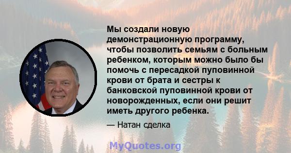 Мы создали новую демонстрационную программу, чтобы позволить семьям с больным ребенком, которым можно было бы помочь с пересадкой пуповинной крови от брата и сестры к банковской пуповинной крови от новорожденных, если