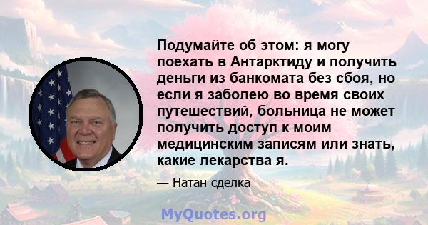 Подумайте об этом: я могу поехать в Антарктиду и получить деньги из банкомата без сбоя, но если я заболею во время своих путешествий, больница не может получить доступ к моим медицинским записям или знать, какие