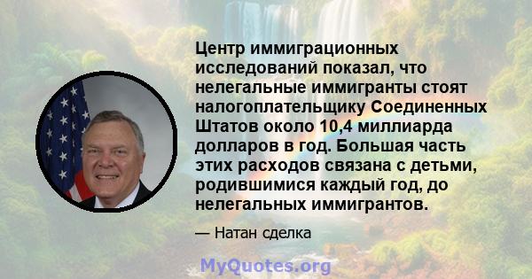 Центр иммиграционных исследований показал, что нелегальные иммигранты стоят налогоплательщику Соединенных Штатов около 10,4 миллиарда долларов в год. Большая часть этих расходов связана с детьми, родившимися каждый год, 