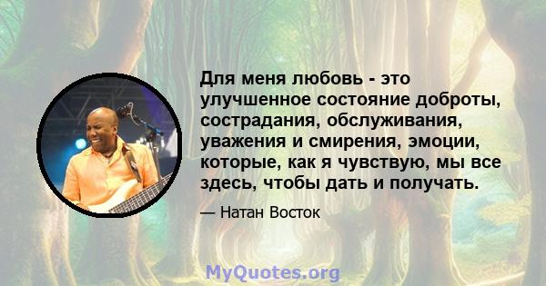 Для меня любовь - это улучшенное состояние доброты, сострадания, обслуживания, уважения и смирения, эмоции, которые, как я чувствую, мы все здесь, чтобы дать и получать.