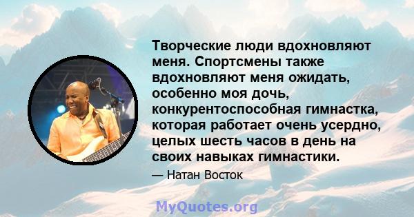 Творческие люди вдохновляют меня. Спортсмены также вдохновляют меня ожидать, особенно моя дочь, конкурентоспособная гимнастка, которая работает очень усердно, целых шесть часов в день на своих навыках гимнастики.