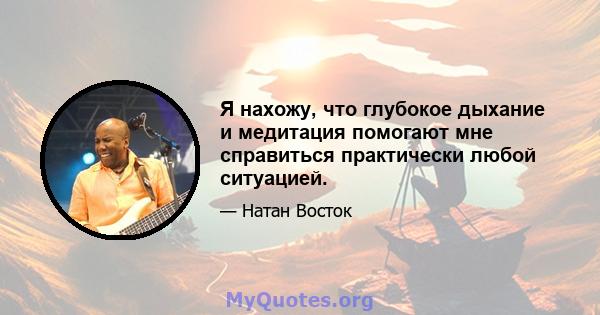 Я нахожу, что глубокое дыхание и медитация помогают мне справиться практически любой ситуацией.