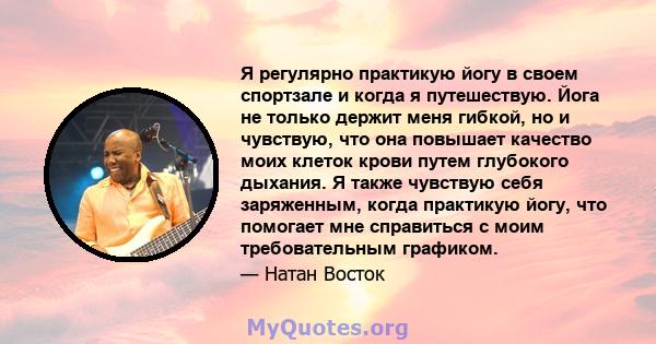 Я регулярно практикую йогу в своем спортзале и когда я путешествую. Йога не только держит меня гибкой, но и чувствую, что она повышает качество моих клеток крови путем глубокого дыхания. Я также чувствую себя