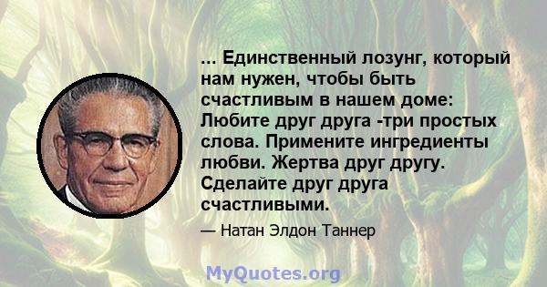 ... Единственный лозунг, который нам нужен, чтобы быть счастливым в нашем доме: Любите друг друга -три простых слова. Примените ингредиенты любви. Жертва друг другу. Сделайте друг друга счастливыми.