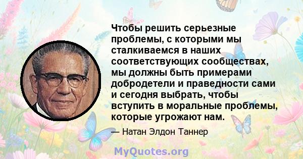 Чтобы решить серьезные проблемы, с которыми мы сталкиваемся в наших соответствующих сообществах, мы должны быть примерами добродетели и праведности сами и сегодня выбрать, чтобы вступить в моральные проблемы, которые