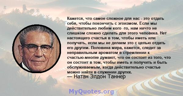 Кажется, что самое сложное для нас - это отдать себя, чтобы покончить с эгоизмом. Если мы действительно любим кого -то, нам ничто не слишком сложно сделать для этого человека. Нет настоящего счастья в том, чтобы иметь