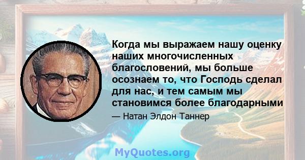 Когда мы выражаем нашу оценку наших многочисленных благословений, мы больше осознаем то, что Господь сделал для нас, и тем самым мы становимся более благодарными