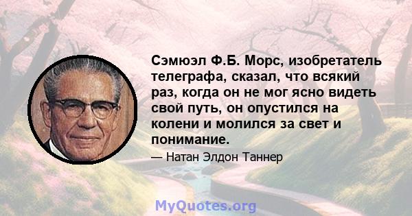 Сэмюэл Ф.Б. Морс, изобретатель телеграфа, сказал, что всякий раз, когда он не мог ясно видеть свой путь, он опустился на колени и молился за свет и понимание.