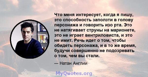 Что меня интересует, когда я пишу, это способность заползти в голову персонажа и говорить изо рта. Это не натягивает струны на марионете, это не играет вентриловиста, и это не имит. Речь идет о том, чтобы обидеть