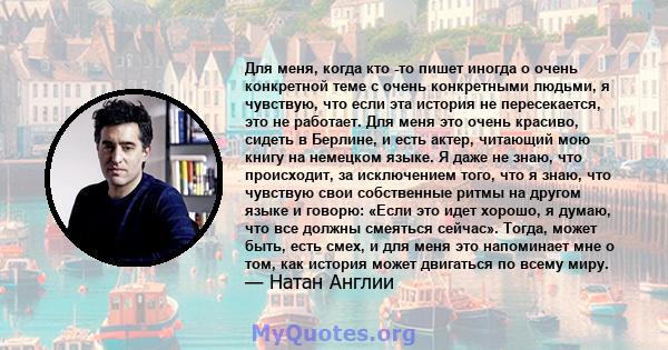 Для меня, когда кто -то пишет иногда о очень конкретной теме с очень конкретными людьми, я чувствую, что если эта история не пересекается, это не работает. Для меня это очень красиво, сидеть в Берлине, и есть актер,