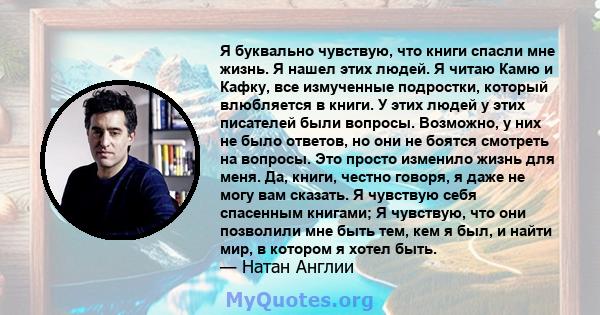 Я буквально чувствую, что книги спасли мне жизнь. Я нашел этих людей. Я читаю Камю и Кафку, все измученные подростки, который влюбляется в книги. У этих людей у ​​этих писателей были вопросы. Возможно, у них не было