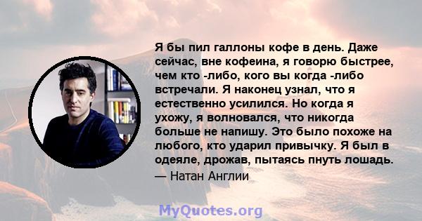 Я бы пил галлоны кофе в день. Даже сейчас, вне кофеина, я говорю быстрее, чем кто -либо, кого вы когда -либо встречали. Я наконец узнал, что я естественно усилился. Но когда я ухожу, я волновался, что никогда больше не